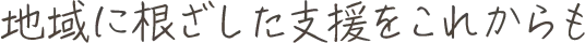 地域に根ざした支援をこれからも